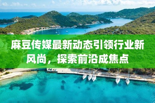 麻豆传媒最新动态引领行业新风尚，探索前沿成焦点
