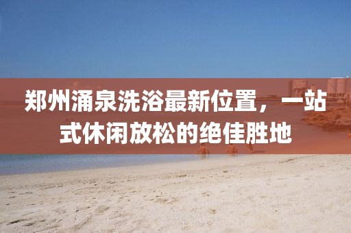 郑州涌泉洗浴最新位置，一站式休闲放松的绝佳胜地