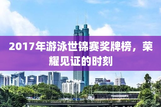 2017年游泳世锦赛奖牌榜，荣耀见证的时刻