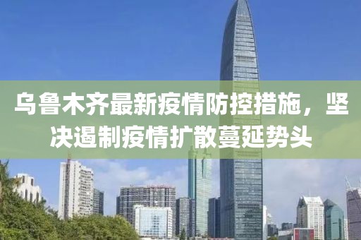 乌鲁木齐最新疫情防控措施，坚决遏制疫情扩散蔓延势头