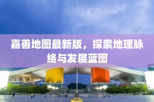 嘉善地图最新版，探索地理脉络与发展蓝图