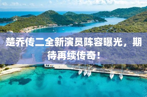 楚乔传二全新演员阵容曝光，期待再续传奇！