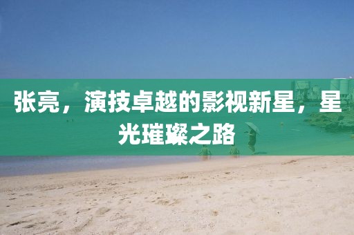 张亮，演技卓越的影视新星，星光璀璨之路