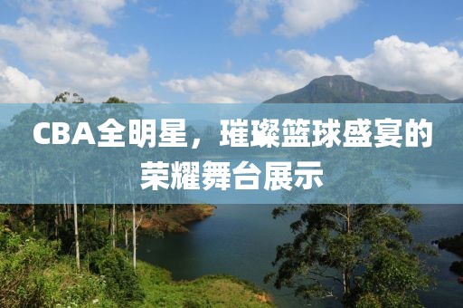CBA全明星，璀璨篮球盛宴的荣耀舞台展示