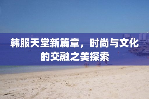 韩服天堂新篇章，时尚与文化的交融之美探索