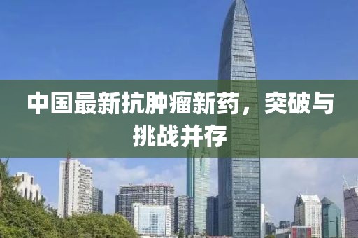 中国最新抗肿瘤新药，突破与挑战并存