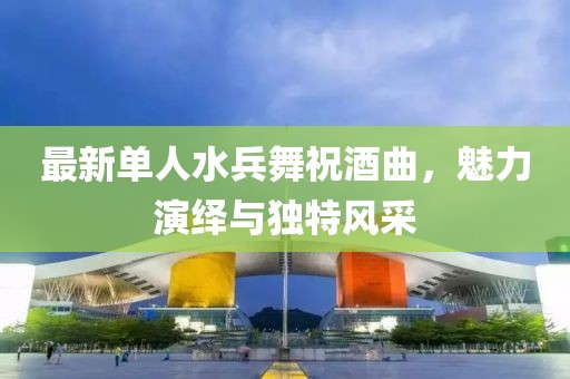 最新单人水兵舞祝酒曲，魅力演绎与独特风采