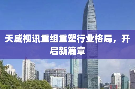 天威视讯重组重塑行业格局，开启新篇章