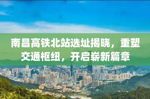 南昌高铁北站选址揭晓，重塑交通枢纽，开启崭新篇章