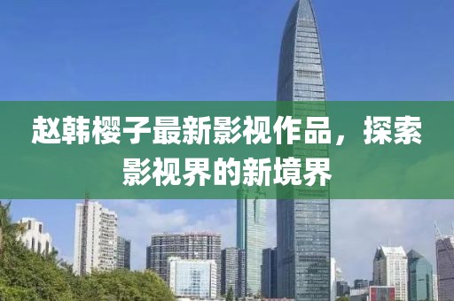 赵韩樱子最新影视作品，探索影视界的新境界