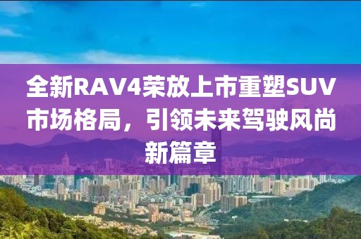 全新RAV4荣放上市重塑SUV市场格局，引领未来驾驶风尚新篇章