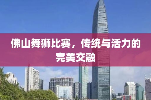 佛山舞狮比赛，传统与活力的完美交融