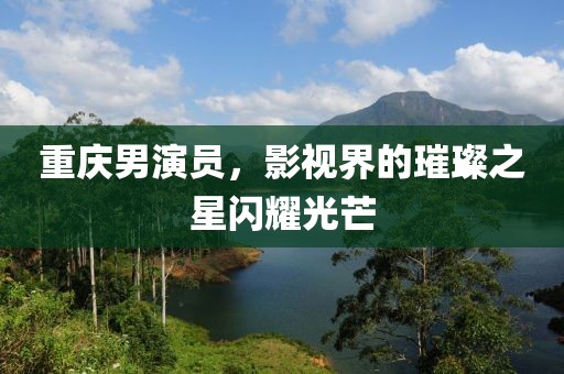 重庆男演员，影视界的璀璨之星闪耀光芒