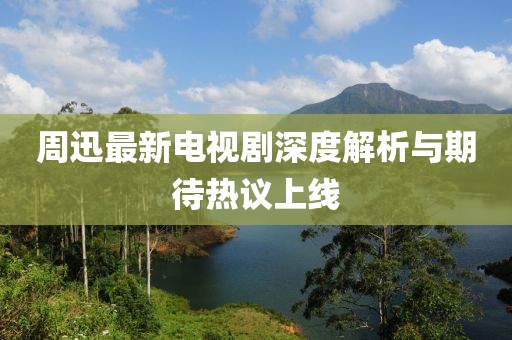 周迅最新电视剧深度解析与期待热议上线