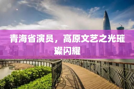 青海省演员，高原文艺之光璀璨闪耀