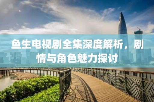 鱼生电视剧全集深度解析，剧情与角色魅力探讨