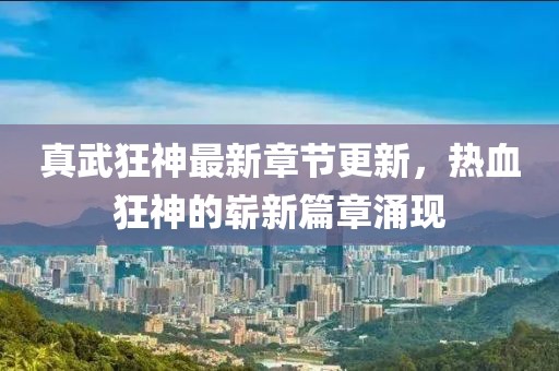真武狂神最新章节更新，热血狂神的崭新篇章涌现