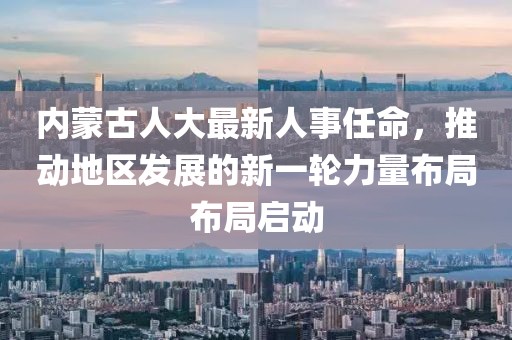内蒙古人大最新人事任命，推动地区发展的新一轮力量布局布局启动