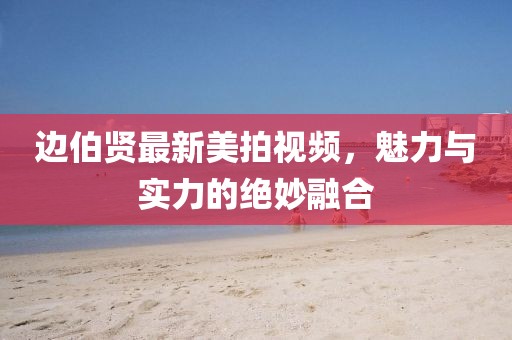 边伯贤最新美拍视频，魅力与实力的绝妙融合
