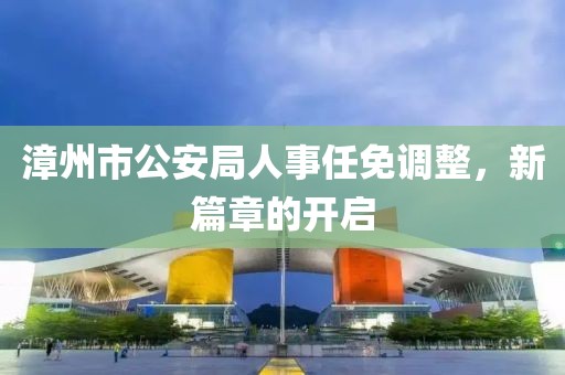 漳州市公安局人事任免调整，新篇章的开启