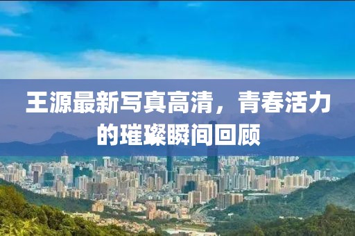 王源最新写真高清，青春活力的璀璨瞬间回顾