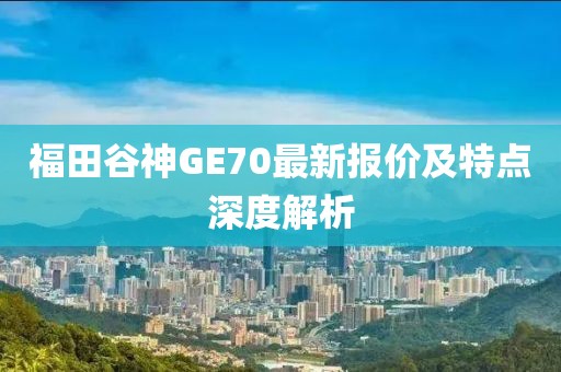 福田谷神GE70最新报价及特点深度解析