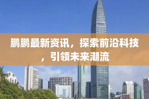 鹏鹏最新资讯，探索前沿科技，引领未来潮流