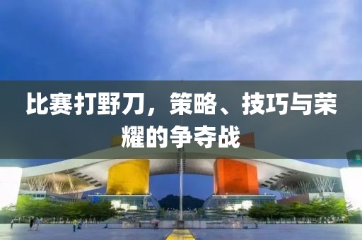 比赛打野刀，策略、技巧与荣耀的争夺战
