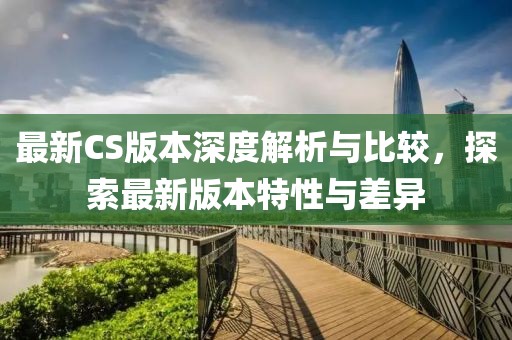 最新CS版本深度解析与比较，探索最新版本特性与差异