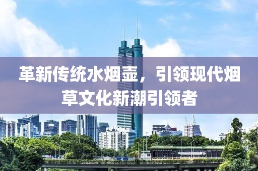 革新传统水烟壶，引领现代烟草文化新潮引领者