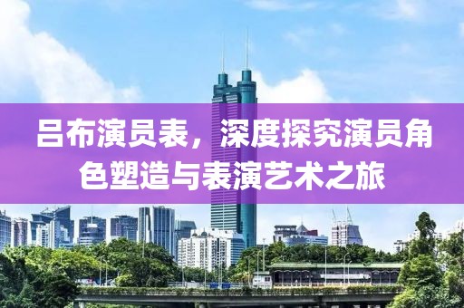 吕布演员表，深度探究演员角色塑造与表演艺术之旅