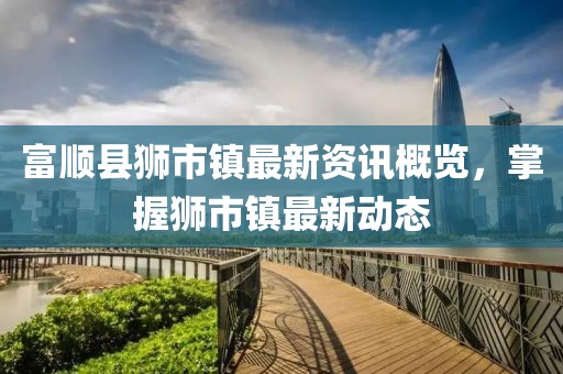 富顺县狮市镇最新资讯概览，掌握狮市镇最新动态