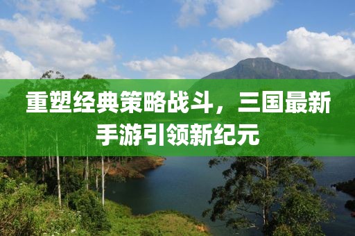 重塑经典策略战斗，三国最新手游引领新纪元