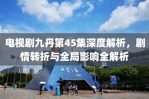 电视剧九丹第45集深度解析，剧情转折与全局影响全解析