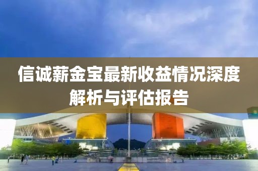 信诚薪金宝最新收益情况深度解析与评估报告