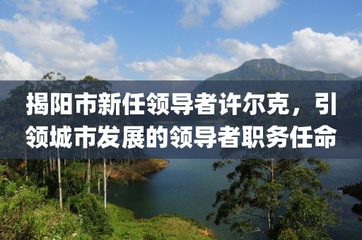 揭阳市新任领导者许尔克，引领城市发展的领导者职务任命