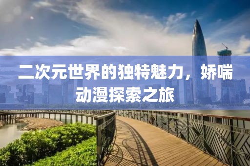 二次元世界的独特魅力，娇喘动漫探索之旅