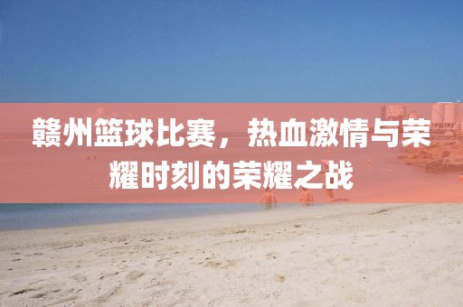 赣州篮球比赛，热血激情与荣耀时刻的荣耀之战