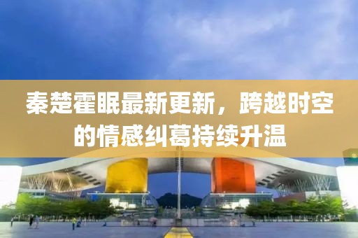 秦楚霍眠最新更新，跨越时空的情感纠葛持续升温