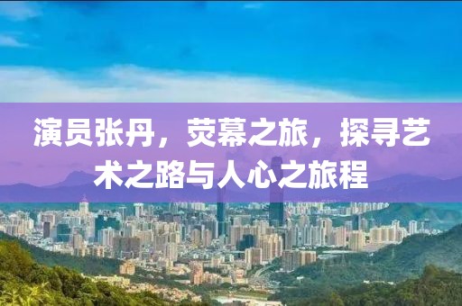 演员张丹，荧幕之旅，探寻艺术之路与人心之旅程