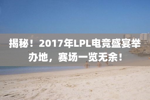 揭秘！2017年LPL电竞盛宴举办地，赛场一览无余！