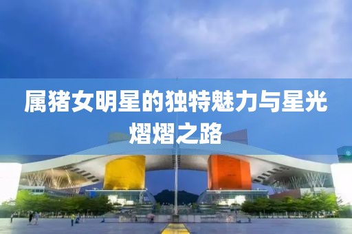 属猪女明星的独特魅力与星光熠熠之路