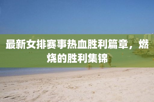 最新女排赛事热血胜利篇章，燃烧的胜利集锦