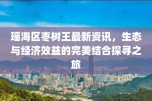 瑶海区枣树王最新资讯，生态与经济效益的完美结合探寻之旅
