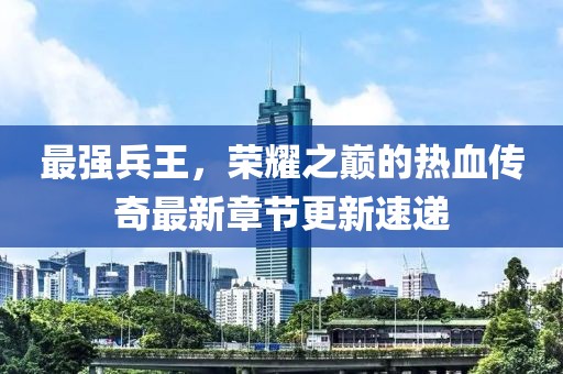 最强兵王，荣耀之巅的热血传奇最新章节更新速递