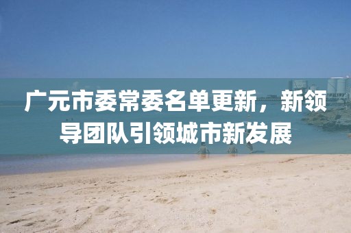 广元市委常委名单更新，新领导团队引领城市新发展
