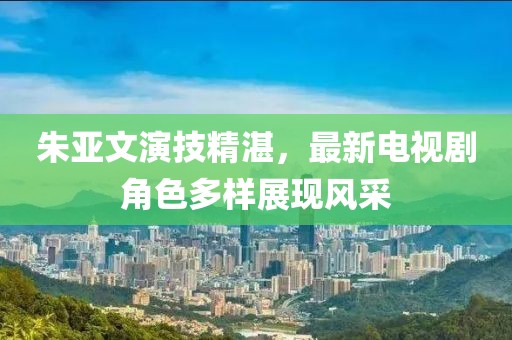 朱亚文演技精湛，最新电视剧角色多样展现风采