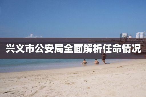兴义市公安局全面解析任命情况