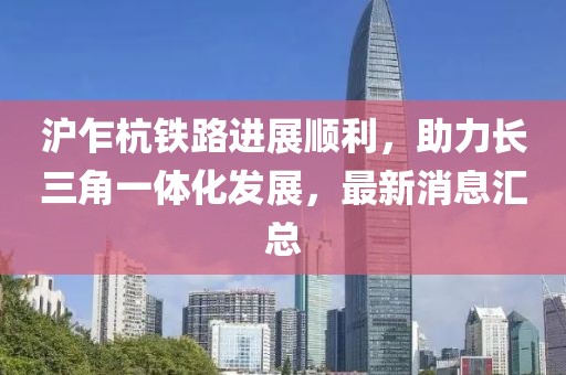 沪乍杭铁路进展顺利，助力长三角一体化发展，最新消息汇总