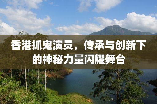 香港抓鬼演员，传承与创新下的神秘力量闪耀舞台